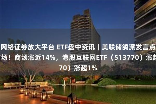 网络证劵放大平台 ETF盘中资讯｜美联储鸽派发言点燃市场！商汤涨近14%，港股互联网ETF（513770）涨超1%