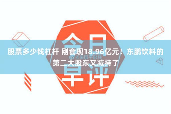 股票多少钱杠杆 刚套现18.96亿元！东鹏饮料的第二大股东又减持了