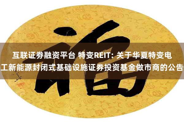 互联证劵融资平台 特变REIT: 关于华夏特变电工新能源封闭式基础设施证券投资基金做市商的公告