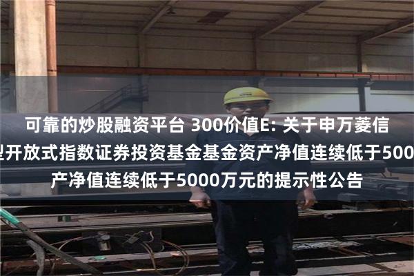 可靠的炒股融资平台 300价值E: 关于申万菱信沪深300价值交易型开放式指数证券投资基金基金资产净值连续低于5000万元的提示性公告