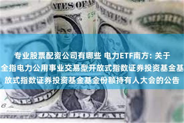 专业股票配资公司有哪些 电力ETF南方: 关于以通讯方式召开南方中证全指电力公用事业交易型开放式指数证券投资基金基金份额持有人大会的公告