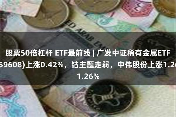 股票50倍杠杆 ETF最前线 | 广发中证稀有金属ETF(159608)上涨0.42%，钴主题走弱，中伟股份上涨1.26%