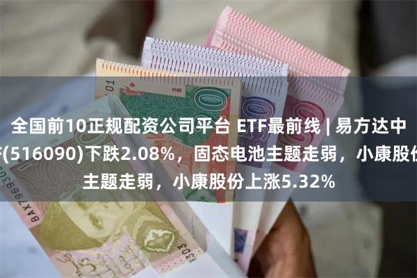 全国前10正规配资公司平台 ETF最前线 | 易方达中证新能源ETF(516090)下跌2.08%，固态电池主题走弱，小康股份上涨5.32%