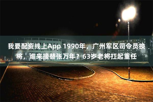 我要配资线上App 1990年，广州军区司令员换将，谁来接替张万年？63岁老将扛起重任