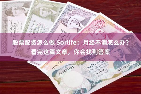 股票配资怎么做 Sorlife：月经不调怎么办？看完这篇文章，你会找到答案