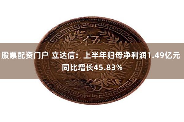 股票配资门户 立达信：上半年归母净利润1.49亿元 同比增长45.83%