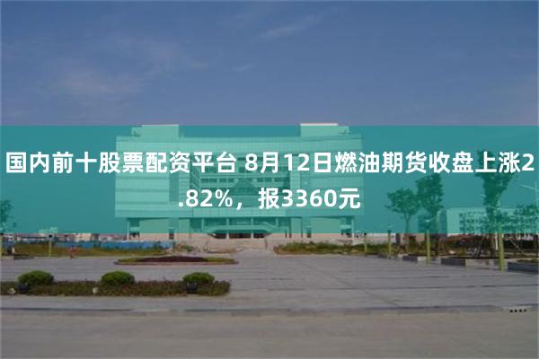 国内前十股票配资平台 8月12日燃油期货收盘上涨2.82%，报3360元