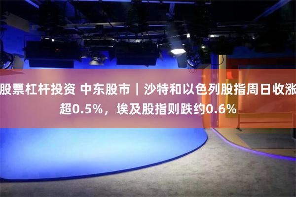 股票杠杆投资 中东股市｜沙特和以色列股指周日收涨超0.5%，埃及股指则跌约0.6%