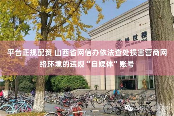 平台正规配资 山西省网信办依法查处损害营商网络环境的违规“自媒体”账号