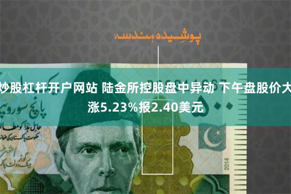 炒股杠杆开户网站 陆金所控股盘中异动 下午盘股价大涨5.23%报2.40美元