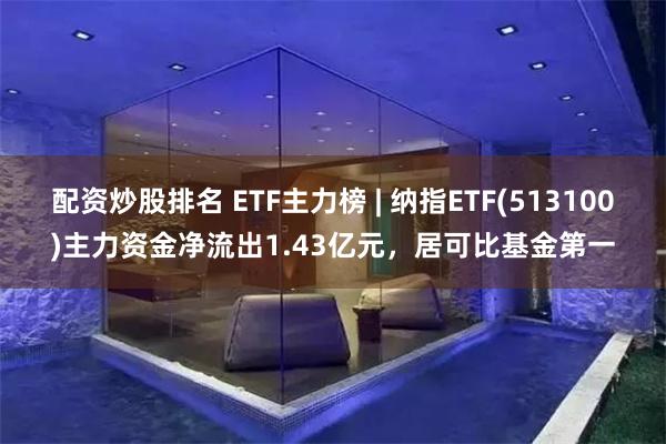 配资炒股排名 ETF主力榜 | 纳指ETF(513100)主力资金净流出1.43亿元，居可比基金第一