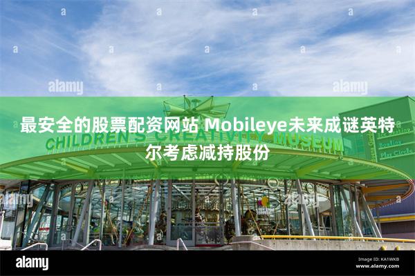 最安全的股票配资网站 Mobileye未来成谜英特尔考虑减持股份