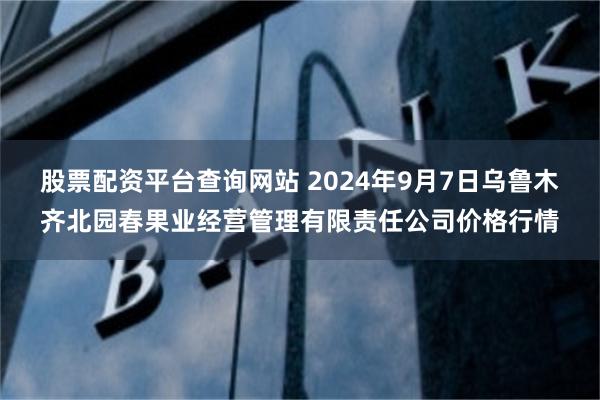 股票配资平台查询网站 2024年9月7日乌鲁木齐北园春果业经营管理有限责任公司价格行情