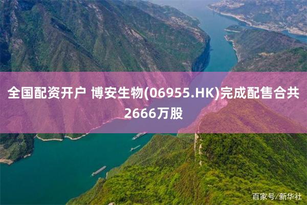 全国配资开户 博安生物(06955.HK)完成配售合共2666万股