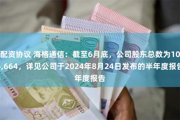 配资协议 海格通信：截至6月底，公司股东总数为106,664，详见公司于2024年8月24日发布的半年度报告