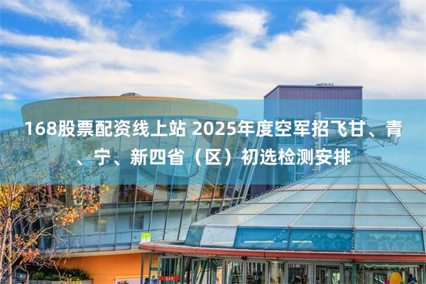 168股票配资线上站 2025年度空军招飞甘、青、宁、新四省（区）初选检测安排