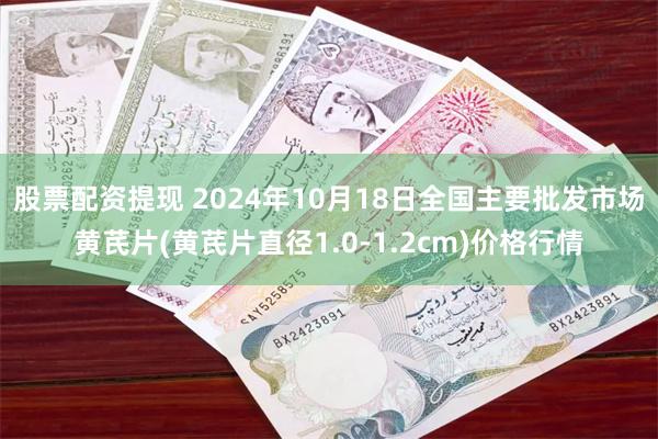 股票配资提现 2024年10月18日全国主要批发市场黄芪片(黄芪片直径1.0-1.2cm)价格行情