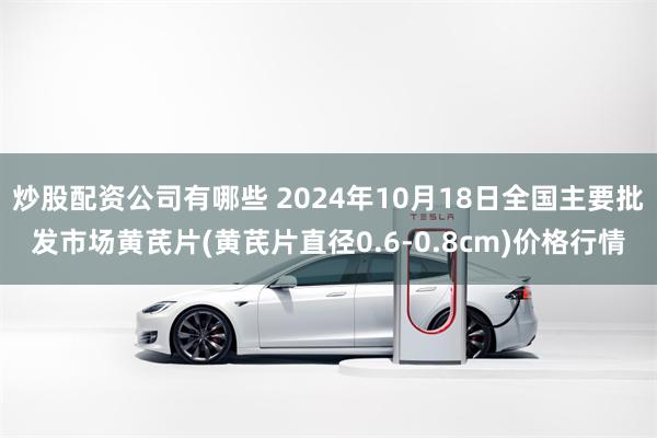 炒股配资公司有哪些 2024年10月18日全国主要批发市场黄芪片(黄芪片直径0.6-0.8cm)价格行情