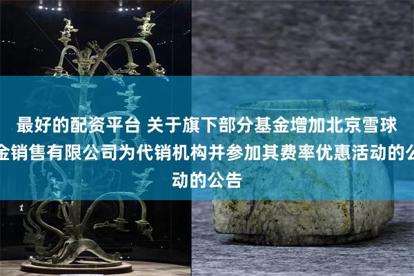 最好的配资平台 关于旗下部分基金增加北京雪球基金销售有限公司为代销机构并参加其费率优惠活动的公告