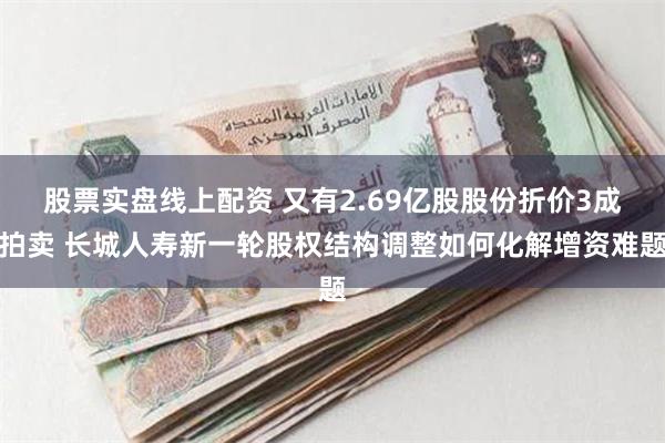 股票实盘线上配资 又有2.69亿股股份折价3成拍卖 长城人寿新一轮股权结构调整如何化解增资难题