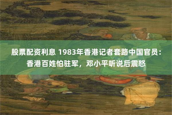 股票配资利息 1983年香港记者套路中国官员：香港百姓怕驻军，邓小平听说后震怒