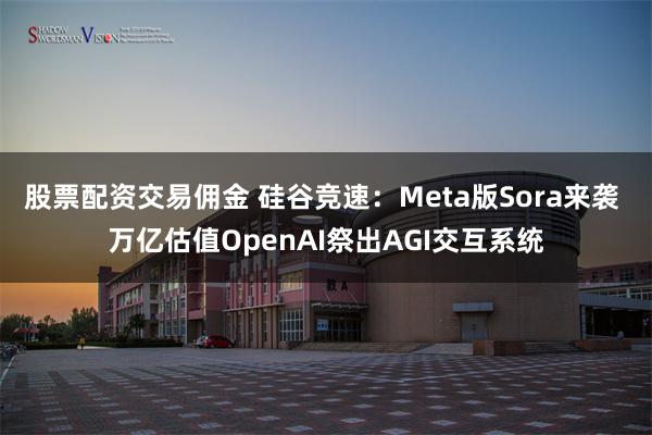 股票配资交易佣金 硅谷竞速：Meta版Sora来袭 万亿估值OpenAI祭出AGI交互系统