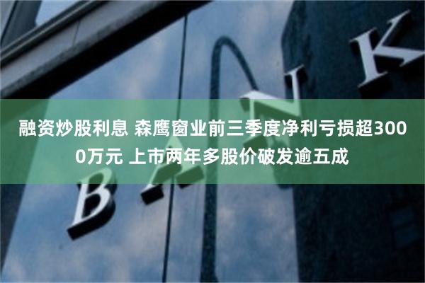 融资炒股利息 森鹰窗业前三季度净利亏损超3000万元 上市两年多股价破发逾五成