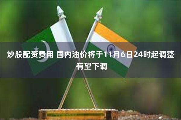 炒股配资费用 国内油价将于11月6日24时起调整 有望下调