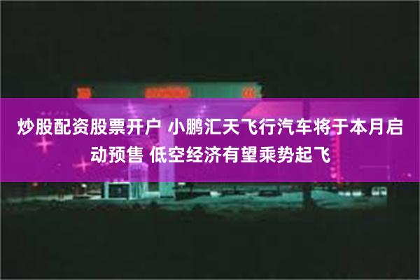 炒股配资股票开户 小鹏汇天飞行汽车将于本月启动预售 低空经济有望乘势起飞