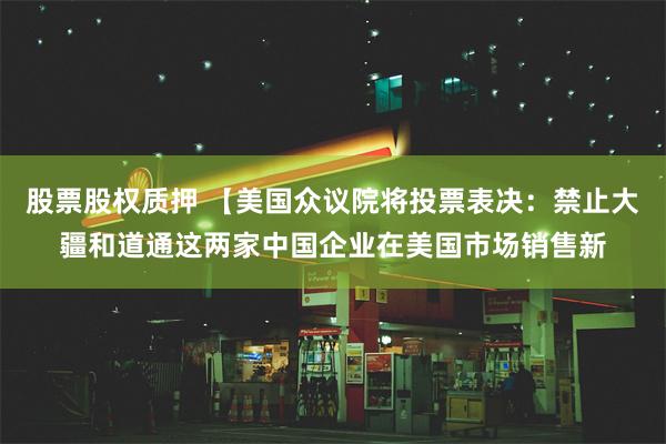 股票股权质押 【美国众议院将投票表决：禁止大疆和道通这两家中国企业在美国市场销售新