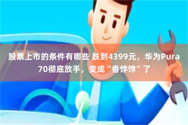 股票上市的条件有哪些 跌到4399元，华为Pura70彻底放手，变成“香饽饽”了