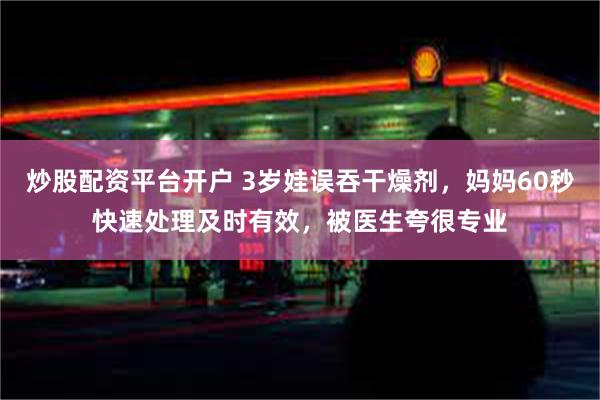 炒股配资平台开户 3岁娃误吞干燥剂，妈妈60秒快速处理及时有效，被医生夸很专业