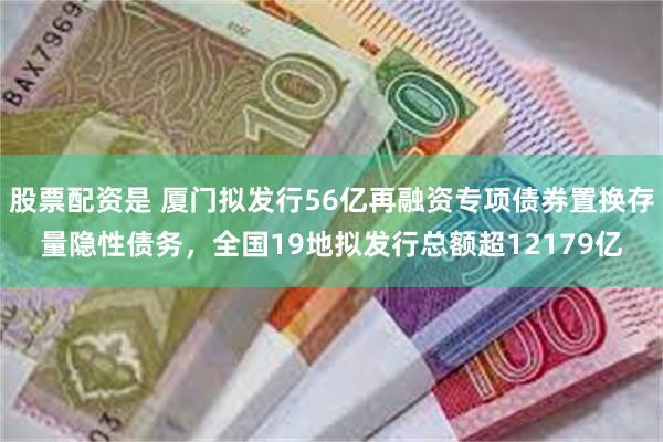 股票配资是 厦门拟发行56亿再融资专项债券置换存量隐性债务，全国19地拟发行总额超12179亿