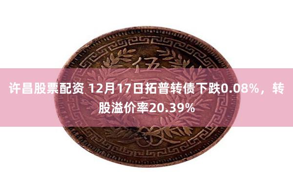 许昌股票配资 12月17日拓普转债下跌0.08%，转股溢价率20.39%