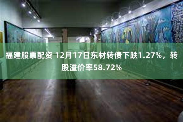 福建股票配资 12月17日东材转债下跌1.27%，转股溢价率58.72%