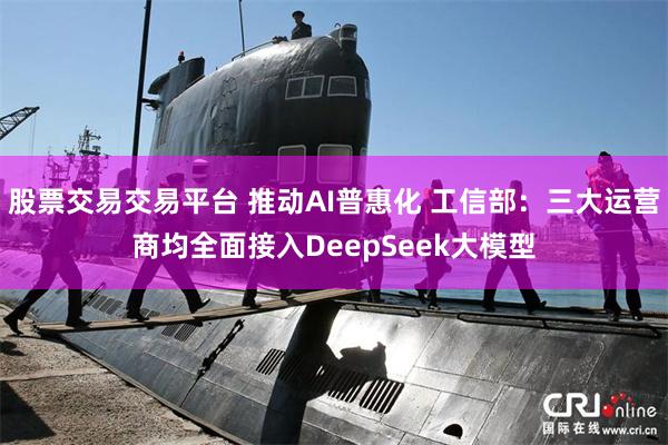 股票交易交易平台 推动AI普惠化 工信部：三大运营商均全面接入DeepSeek大模型