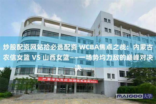 炒股配资网站拾必选配资 WCBA焦点之战：内蒙古农信女篮 VS 山西女篮——一场势均力敌的巅峰对决