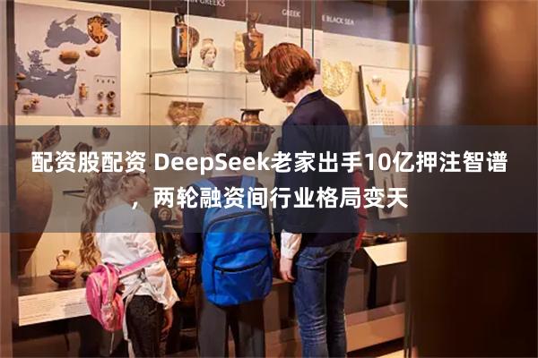 配资股配资 DeepSeek老家出手10亿押注智谱，两轮融资间行业格局变天