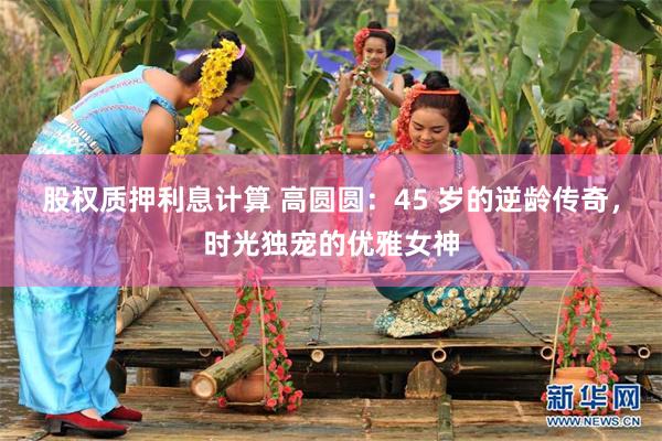 股权质押利息计算 高圆圆：45 岁的逆龄传奇，时光独宠的优雅女神